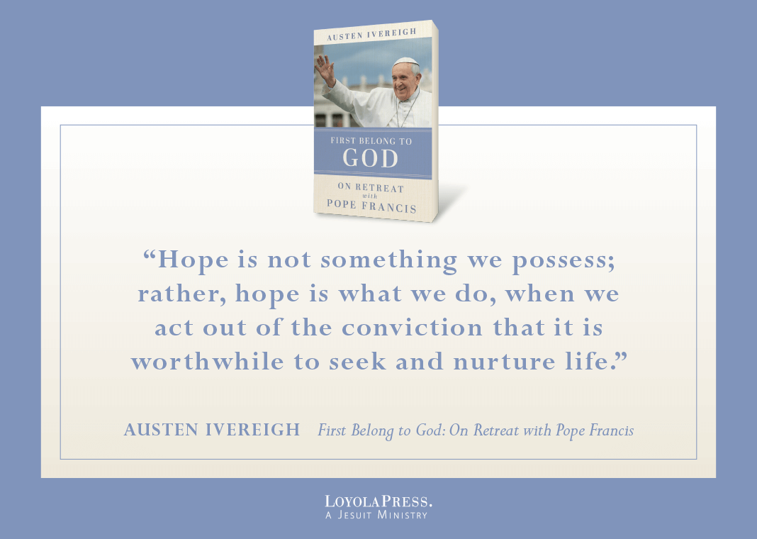 "Hope is not something we possess; rather, hope is what we do, when we act out of the conviction that it is worthwhile to seek and nurture life." - Austen Ivereigh in "First Belong to God: On Retreat with Pope Francis" (book cover pictured next to quote)