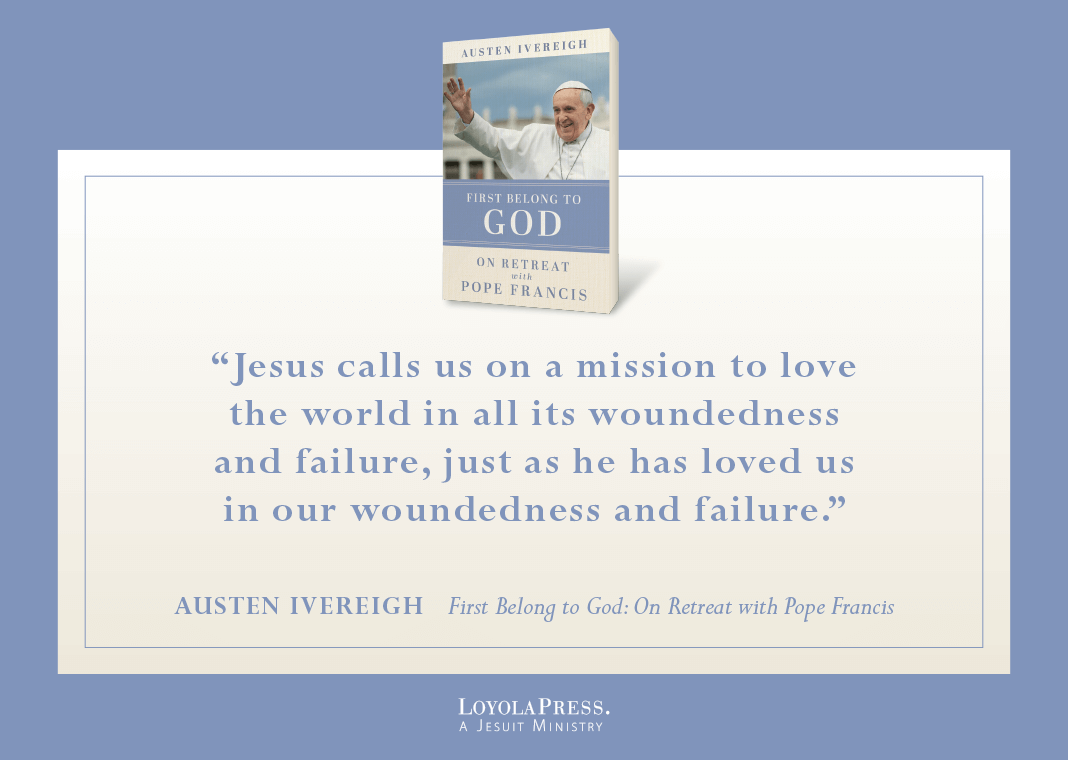 "Jesus calls us on a mission to love the world in all its woundedness and failure, just as he has loved us in our woundedness and failure." - Austen Ivereigh in "First Belong to God: On Retreat with Pope Francis" (book cover pictured next to quote)