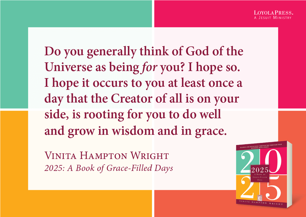 "Do you generally think of God of the Universe as being for you? I hope so. I hope it occurs to you at least once a day that the Creator of all is on your side, is rooting for you to do well and grow in wisdom and in grace." - Vinita Hampton Wright in "2025: A Book of Grace-Filled Days"